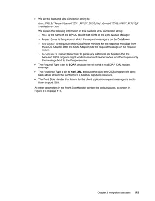 We set the Backend URL connection string to:
   dpmq://MQL1/?RequestQueue=CICS01.APPLIC.QUEUE;ReplyQueue=CICS01.APPLIC.REPLYQ;P
   arseHeaders=true
   We explain the following information in this Backend URL connection string:
   – MQL1 is the name of the DP MQ object that points to the z/OS Queue Manager.
   – RequestQueue is the queue on which the request message is put by DataPower.
   – ReplyQueue is the queue which DataPower monitors for the response message from
     the CICS Adapter, after the CICS Adapter puts the request message on the request
     queue.
   – ParseHeaders instruct DataPower to parse any additional MQ headers that the
     back-end CICS program might send into standard header nodes, and then to pass only
     the message body to the Response rule.
   The Request Type is set to SOAP, because we will send it in a SOAP XML request
   message.
   The Response Type is set to non-XML, because the back-end CICS program will send
   back a byte stream that conforms to a COBOL copybook structure.
   The Front Side Handler that listens for the client application request messages is set to
   listen on port 2089.

All other parameters in the Front Side Handler contain the default values, as shown in
Figure 3-9 on page 116.




                                                         Chapter 3. Integration use cases   115
 