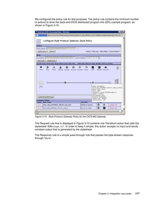 We configured the policy rule for test purposes. The policy rule contains the minimum number
of actions to drive the back-end CICS distributed program link (DPL) sample program, as
shown in Figure 3-10.




Figure 3-10 Multi-Protocol Gateway Policy for the CICS MQ Gateway

The Request rule that is displayed in Figure 3-10 contains one Transform action that calls the
stylesheet MQMessage.xsl. In order to keep it simple, this action accepts no input and sends
constant output that is generated by the stylesheet.

The Response rule is a simple pass-through rule that passes the byte-stream response
through “as is”.




                                                          Chapter 3. Integration use cases   117
 