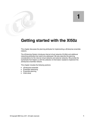 1


    Chapter 1.   Getting started with the XI50z
                 This chapter discusses the planning attributes for implementing a zEnterprise ensemble
                 network.

                 The zEnterprise System introduces internal virtual networks (VLANs) and additional
                 networking attributes that need to be addressed. We also describe the planning
                 considerations for the internal virtual networks and external networks. We provide the
                 worksheets that helped us with the collection of information needed to implement the
                 zEnterprise ensemble network.

                 This chapter includes the following sections:
                     zEnterprise ensemble
                     Ensemble networking
                     Ensemble planning
                     Initial setup




© Copyright IBM Corp. 2011. All rights reserved.                                                          1
 