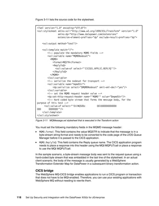 Figure 3-11 lists the source code for the stylesheet.


                <?xml version="1.0" encoding="UTF-8"?>
                <xsl:stylesheet xmlns:xsl="http://www.w3.org/1999/XSL/Transform" version="1.0"
                                xmlns:dp="http://www.datapower.com/extensions"
                                extension-element-prefixes="dp" exclude-result-prefixes="dp">

                     <xsl:output method="text"/>

                    <xsl:template match="/">
                        <!-- populate the mandatory MQMD fields -->
                        <xsl:variable name="MQMDNodeset">
                          <MQMD>
                            <Format>MQSTR</Format>
                            <ReplyToQ>
                              <xsl:value-of select="'CICS01.APPLIC.REPLYQ'"/>
                            </ReplyToQ>
                          </MQMD>
                        </xsl:variable>
                        <!-- serialize the nodeset for transport -->
                        <xsl:variable name="mqmdStr">
                            <dp:serialize select="$MQMDNodeset" omit-xml-decl="yes"/>
                        </xsl:variable>
                        <!-- set the MQMD request header value -->
                        <dp:set-http-request-header name="'MQMD'" value="$mqmdStr"/>
                        <!-- Hard coded byte stream that forms the message body, for the
                purpose of this test -->
                      <xsl:value-of select="'01INQS00c        001000000000000
                000      0000000'"/>
                    </xsl:template>
                </xsl:stylesheet>
              Figure 3-11 MQMessage.xsl stylesheet that is executed in the Transform action

              You must set the following mandatory fields in the MQMD message header:
                  MQMD.Format: This field contains the value MQSTR to indicate that the message is in a
                  byte-stream string format and needs to be converted to the code page of the z/OS Queue
                  Manager before it is passed to the CICS application.
                  MQMD.ReplyToQ: This field contains the Reply queue name. The CICS application program
                  needs to place a response into this header using the MQI MQPUTcall or place a response
                  to use the MQI MQPUTcall.

              In the sample scenario, a byte-stream message body was sent to the request queue using a
              hard-coded byte stream that was embedded in the last line of the stylesheet. In an actual
              client scenario, the body of the message is usually generated by a WebSphere
              Transformation Extender Map for DataPower in a subsequent binary transformation action.

              CICS bridge
              The WebSphere MQ-CICS bridge enables applications to run a CICS program or transaction
              that does not have to be MQI-enabled. Therefore, you can use your existing applications with
              WebSphere MQ without needing to rewrite them.




118   Set Up Security and Integration with the DataPower XI50z for zEnterprise
 
