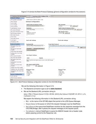 Figure 3-15 shows the Multi-Protocol Gateway general configuration window for this scenario.




Figure 3-15 Multi-Protocol Gateway configuration window for the CICS MQ Bridge

                 We set the following information in Figure 3-15:
                    The Backend connection type is set to static-backend.
                    We set the Backend URL connection string to:
                    dpmq://MQL1/?RequestQueue=CICS01.BRIDGE.QUEUE;ReplyQueue=CSQ4SAMP.B2.REPLY.1;Pa
                    rseHeaders=true
                    We explain the following information in this Backend URL connection string:
                    – MQL1 is the name of the DP MQ object that points to the z/OS Queue Manager.
                    – RequestQueue is the queue on which the request message is put by DataPower.
                    – ReplyQueue is the queue that DataPower monitors for the response message from the
                      CICS MQ Bridge, after it places the request message on the request queue.
                    – ParseHeaders instruct DataPower to parse the MQCIH header into a header node
                      before passing control to the Response rule.


122     Set Up Security and Integration with the DataPower XI50z for zEnterprise
 