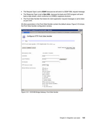 The Request Type is set to SOAP, because we will send it a SOAP XML request message.
   The Response Type is set to Non-XML, because the back-end CICS program will send
   back a byte stream, which conforms to a COBOL copybook structure.
   The Front Side Handler that listens for client application request messages is set to listen
   on port 2099.

All other parameters in the Front Side Handler contain the default values. Figure 3-16 shows
the Front Side Handler configuration window.




Figure 3-16 CICS MQ Bridge Gateway: Front Side Handler




                                                         Chapter 3. Integration use cases   123
 