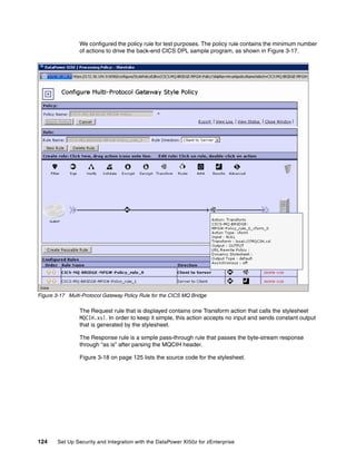 We configured the policy rule for test purposes. The policy rule contains the minimum number
                 of actions to drive the back-end CICS DPL sample program, as shown in Figure 3-17.




Figure 3-17 Multi-Protocol Gateway Policy Rule for the CICS MQ Bridge

                 The Request rule that is displayed contains one Transform action that calls the stylesheet
                 MQCIH.xsl. In order to keep it simple, this action accepts no input and sends constant output
                 that is generated by the stylesheet.

                 The Response rule is a simple pass-through rule that passes the byte-stream response
                 through “as is” after parsing the MQCIH header.

                 Figure 3-18 on page 125 lists the source code for the stylesheet.




124     Set Up Security and Integration with the DataPower XI50z for zEnterprise
 