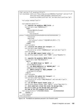 <?xml version="1.0" encoding="UTF-8"?>
 <xsl:stylesheet xmlns:xsl="http://www.w3.org/1999/XSL/Transform" version="1.0"
                 xmlns:dp="http://www.datapower.com/extensions"
                 extension-element-prefixes="dp" exclude-result-prefixes="dp">

      <xsl:output method="text"/>

     <xsl:template match="/">
         <!-- populate the mandatory MQMD fields -->
         <xsl:variable name="MQMDNodeset">
           <MQMD>
             <Format>MQCICS</Format>
             <CorrelId>
                <xsl:value-of
 select="'414D51214E45575F53455353494F4E5F434F5252454C4944'"/>
             </CorrelId>
             <ReplyToQ>
               <xsl:value-of select="'CSQ4SAMP.B2.REPLY.1'"/>
             </ReplyToQ>
           </MQMD>
         </xsl:variable>
         <!-- serialize the nodeset for transport -->
         <xsl:variable name="mqmdStr">
             <dp:serialize select="$MQMDNodeset" omit-xml-decl="yes"/>
         </xsl:variable>
         <!-- set the MQMD request header value -->
         <dp:set-http-request-header name="'MQMD'" value="$mqmdStr"/>

         <!-- populate the mandatory MQCIH fields -->
         <xsl:variable name="MQCIHNodeset">
           <MQCIH>
             <!-- set MQCIH.Format to 'MQSTR' -->
            <Format>MQSTR</Format>
            <!-- set MQCIH.UOWControl to 'MQCUOWC_ONLY' -->
            <UOWControl>273</UOWControl>
            <!-- MQCIH.LinkType to 'MQCLT_PROGRAM' -->
            <LinkType>1</LinkType>
          </MQCIH>
         </xsl:variable>
         <!-- serialize the nodeset for transport -->
         <xsl:variable name="mqcihStr">
             <dp:serialize select="$MQCIHNodeset" omit-xml-decl="yes"/>
         </xsl:variable>
         <!-- set the MQCIH request header value -->
         <dp:set-http-request-header name="'MQCIH'" value="$mqcihStr"/>
         <!-- Hard coded byte stream that forms the message body,
         the first 8 chars of the message body constitute
         the name of the CICS program to be called -->
     <xsl:value-of select="'DFH0XCMN01INQS00c       001000000000000
 000      0000000'"/>
     </xsl:template>
 </xsl:stylesheet>
Figure 3-18 The MQCIH.xsl stylesheet executed in the Transform action



                                                           Chapter 3. Integration use cases   125
 