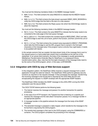 You must set the following mandatory fields in the MQMD message header:
                  MQMD.Format: This field contains the value MQCICS to indicate that the MQCIH header
                  follows.
                  MQMD.CorrelId: This field contains the byte-stream equivalent MQCI_NEW_SESSION to
                  notify the CICS bridge that this field is the start of a new session.
                  MQMD.ReplyToQ: This field contains the Reply queue into which the CICS Bridge needs to
                  place the response.

              You must set the following mandatory fields in the MQCIH message header:
                  MQCIH.Format: This field contains the value MQSTR to indicate that the body needs to be
                  converted to the code page of the host queue manager.
                  MQCIH.UOWControl: This field contains the constant equal to MQCUOWC_ONLY and tells
                  the CICS bridge to start the unit of work, perform the function, and then commit the unit of
                  work.
                  MQCIH.LinkType: This field contains the constant value equivalent to MQCLT_PROGRAM,
                  which tells the CICS bridge to call the DPL program that is named in the first eight
                  characters of the message body. If the program name is shorter than eight bytes, it needs
                  to be padded with blanks.

              In the sample scenario that we created, the byte-stream body of the message that is sent to
              the request queue is a hard-coded byte stream that is embedded as the last line of the
              stylesheet. In an actual client scenario, the body of the message is usually generated by
              WebSphere Transformation Extender Map for DataPower in a subsequent binary
              transformation action. Also, note that the first eight characters of the message body need to
              be the name of the CICS program, which, in this case, is DFH0XCMN.


3.2.2 Integration with CICS by way of Web Services support
              In this integration pattern, the DataPower XI50z receives a request message from a client
              application through the external network. The DataPower XI50z performs gateway security
              functions as required on the request message. It then processes the message, transforming
              the incoming message to the format that is required by the CICS Web Service and
              encapsulating the request in a SOAP envelope with the appropriate SOAP headers.

              The DataPower XI50z transfers the SOAP message to the z/OS LPAR running the CICS
              subsystem over the secure IEDN.

              The CICS TCP/IP listener performs the following tasks:
              1. The listener receives the message and passes it to another transaction for pipeline
                 processing.
              2. In the case of an HTTP transport, the Tcpipservice that is listening on a specific port
                 receives the message and the web attach transaction passes it to a message handler in
                 an appropriate pipeline.
              3. A message handler in the pipeline extracts the message from the body of the SOAP
                 envelope.
              4. The extracted message is passed to a data mapper, which transforms the message to the
                 format that is required by the CICS program.
              5. The transformed message is then sent to the CICS program using the COMMAREA or
                 container. The CICS program completes the processing of the message.




126   Set Up Security and Integration with the DataPower XI50z for zEnterprise
 