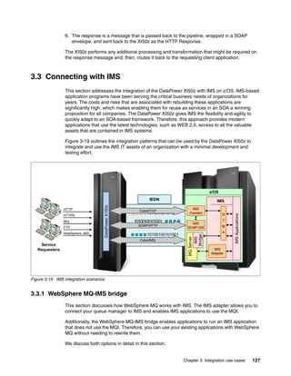 6. The response is a message that is passed back to the pipeline, wrapped in a SOAP
                    envelope, and sent back to the XI50z as the HTTP Response.

                 The XI50z performs any additional processing and transformation that might be required on
                 the response message and, then, routes it back to the requesting client application.



3.3 Connecting with IMS
                 This section addresses the integration of the DataPower XI50z with IMS on z/OS. IMS-based
                 application programs have been serving the critical business needs of organizations for
                 years. The costs and risks that are associated with rebuilding these applications are
                 significantly high, which makes enabling them for reuse as services in an SOA a winning
                 proposition for all companies. The DataPower XI50z gives IMS the flexibility and agility to
                 quickly adapt to an SOA-based framework. Therefore, this approach provides modern
                 applications that use the latest technologies, such as WEB 2.0, access to all the valuable
                 assets that are contained in IMS systems.

                 Figure 3-19 outlines the integration patterns that can be used by the DataPower XI50z to
                 integrate and use the IMS IT assets of an organization with a minimal development and
                 testing effort.




                                                                                             z/OS
                                                             IEDN                               IMS
                                    DataPower X150z




                HTTP                                                              IMS
                                                        Cobol/TCP
                                                            10100100101001       Connect            O




                                                                                                        IMS Applications
                HTTPS
                MQ                                    10100100101001                                T
                                                                                  IMS
                                                        SOAP/HTTP
                                                             10100100101001                         M
                FTP                                                             SOAP GW
                WebSphere JMS                                                                       A
                                                            10100100101001
                                                                                    Bridge
                                                                                MQ Server
                                                                                     IMS




                                                        Cobol/MQ
    Service
   Requesters                                                                                 IMS
                                                                                             Adapter




Figure 3-19 IMS integration scenarios


3.3.1 WebSphere MQ-IMS bridge
                 This section discusses how WebSphere MQ works with IMS. The IMS adapter allows you to
                 connect your queue manager to IMS and enables IMS applications to use the MQI.

                 Additionally, the WebSphere MQ-IMS bridge enables applications to run an IMS application
                 that does not use the MQI. Therefore, you can use your existing applications with WebSphere
                 MQ without needing to rewrite them.

                 We discuss both options in detail in this section.


                                                                              Chapter 3. Integration use cases             127
 