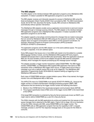 The IMS adapter
              The IMS adapter is the interface between IMS application programs and a WebSphere MQ
              subsystem. It makes it possible for IMS application programs to use the MQI.

              The IMS adapter receives and interprets requests for access to WebSphere MQ using the
              External Subsystem Attach Facility (ESAF) that is provided by IMS. The IMS Customization
              Guide, SC18-7817-04, describes this facility. Usually, IMS connects to WebSphere MQ
              automatically without operator intervention.

              The WebSphere MQ adapters enable various application environments to send and receive
              messages through a message queuing network. The IMS adapter is the interface between
              IMS application programs and a WebSphere MQ subsystem. It makes it possible for IMS
              application programs to use the MQI.

              The adapter supports a two-phase commit protocol for changes that are made to resources
              that are owned by WebSphere MQ with IMS acting as the syncpoint coordinator. The IMS
              adapter does not support conversations where IMS is not the syncpoint coordinator, for
              example, Advanced Program-to-Program Communication (APPC)-protected
              (SYNCLVL=SYNCPT) conversations.

              The application programs and the IMS adapter run in the same address space. The queue
              manager is separate, in its own address space.

              Every IMS program that issues one or more MQI calls needs to be link-edited to a suitable
              IMS language interface module, and the WebSphere MQ-supplied API stub program,
              CSQQSTUB (except when it uses the MQI calls dynamically). When the application issues an
              MQI call, the stub transfers control to the adapter through the IMS external subsystem
              interface, which manages the request processing by the message queue manager.

              The adapter provides a trigger monitor transaction called CSQQTRMN. The IMS trigger
              monitor, CSQQTRMN, is a WebSphere MQ-supplied IMS application that starts an IMS
              transaction when a WebSphere MQ trigger event occurs. A trigger event occurs when a
              message is put onto a specific queue that is set up for triggering. The WebSphere MQ
              Application Programming Guide, SC34-6064-03, explains setting up triggering on the
              WebSphere MQ queue in detail.

              Each copy of CSQQTRMN services a single initiation queue. When it has started, the trigger
              monitor runs until WebSphere MQ or IMS ends.

              The APPLCTN macro for CSQQTRMN must specify SCHDTYP=PARALLEL, because the
              trigger monitor is a batch-oriented batch message processing program (BMP). IMS
              transactions that are started by the trigger monitor contain the following information:
                  Blanks in the LTERM field of the input/output program communication block (IOPCB)
                  The program specification block (PSB) name of the trigger monitor BMP in the Userid field
                  of the IOPCB

              If the target IMS transaction is protected by Security Server (previously known as RACF), you
              might need to define CSQQTRMN as a user ID to Security Server.

              The XI50z interacts with the IMS applications by writing and reading from the queues on the
              queue manager that is attached to the IMS region. Figure 3-20 on page 129 is an illustration
              of how the XI50z interacts with IMS, using CSQQTRMN as the trigger monitor. The
              CSQQTRMN calls an IMS application program that has the capability to GET a request
              message, process it, and PUT the response message back on the queue for the XI50z to
              consume.



128   Set Up Security and Integration with the DataPower XI50z for zEnterprise
 