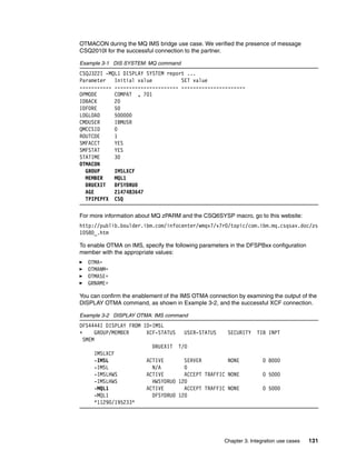 OTMACON during the MQ IMS bridge use case. We verified the presence of message
CSQ2010I for the successful connection to the partner.

Example 3-1 DIS SYSTEM: MQ command
CSQJ322I -MQL1 DISPLAY SYSTEM report ...
Parameter   Initial value          SET value
----------- ---------------------- ----------------------
OPMODE      COMPAT , 701
IDBACK      20
IDFORE      50
LOGLOAD     500000
CMDUSER     IBMUSR
QMCCSID     0
ROUTCDE     1
SMFACCT     YES
SMFSTAT     YES
STATIME     30
OTMACON
  GROUP     IMSLXCF
  MEMBER    MQL1
  DRUEXIT   DFSYDRU0
  AGE       2147483647
  TPIPEPFX CSQ

For more information about MQ zPARM and the CSQ6SYSP macro, go to this website:
http://publib.boulder.ibm.com/infocenter/wmqv7/v7r0/topic/com.ibm.mq.csqsav.doc/zs
10580_.htm

To enable OTMA on IMS, specify the following parameters in the DFSPBxx configuration
member with the appropriate values:
   OTMA=
   OTMANM=
   OTMASE=
   GRNAME=

You can confirm the enablement of the IMS OTMA connection by examining the output of the
DISPLAY OTMA command, as shown in Example 3-2, and the successful XCF connection.

Example 3-2 DISPLAY OTMA: IMS command
DFS4444I DISPLAY FROM ID=IMSL
+      GROUP/MEMBER    XCF-STATUS   USER-STATUS        SECURITY   TIB INPT
  SMEM
                         DRUEXIT T/O
       IMSLXCF
       -IMSL           ACTIVE       SERVER             NONE          0 8000
      -IMSL              N/A        0
      -IMSLHWS         ACTIVE       ACCEPT TRAFFIC     NONE          0 5000
      -IMSLHWS           HWSYDRU0 120
      -MQL1            ACTIVE       ACCEPT TRAFFIC     NONE          0 5000
      -MQL1              DFSYDRU0 120
      *11290/195233*




                                                     Chapter 3. Integration use cases   131
 