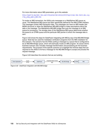 For more information about IMS parameters, go to this website:
                       http://publib.boulder.ibm.com/infocenter/dzichelp/v2r2/topic/com.ibm.ims11.doc.ccg
                       /ims_otma_admin_003.htm

                       To invoke an IMS transaction, the XI50z puts messages on a WebSphere MQ queue as
                       usual. The WebSphere MQ queue has been specifically defined for the IMS OTMA interface.
                       The messages contain IMS transaction data. The messages can have an IMS header (the
                       MQIIH structure) or allow the WebSphere MQ-IMS bridge to make assumptions about the
                       data in the message. The WebSphere MQ-IMS bridge then puts the message to an IMS
                       queue for processing. The storage class of the WebSphere MQ queue determines whether
                       the queue is an OTMA queue and the particular IMS partner to which the message data is
                       sent.

                       Figure 3-22 shows the steps for DataPower integrating with IMS by way of the MQ-IMS Bridge
                       queue. Note that we used the installation verification programs from the IMS installation for
                       this scenario. The scenario has the XI50z putting a message to a queue that is configured to
                       be an MQ-IMS Bridge queue, which will eventually invoke an IMS program. An actual client’s
                       business scenario also includes message transformation and processing per the business
                       requirements. The purpose of this specific scenario is to highlight the minimal steps that are
                       required on the XI50z to format a message for the MQ-IMS Bridge to accept and process the
                       request message.

                       Figure 3-22 describes the scenario that we are building.


                            SOAP                         Copybook Byte Format
  Client Application                       DataPower                            MQ-IMS Bridge    OTMA      IMS
                            HTTP                                 MQ


Figure 3-22 DataPower Integration with MQ-IMS bridge




132      Set Up Security and Integration with the DataPower XI50z for zEnterprise
 