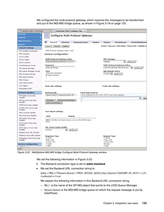 We configured the multi-protocol gateway, which receives the messages to be transformed
                and put to the MQ-IMS bridge queue, as shown in Figure 3-18 on page 125.




Figure 3-23 WebSphere MQ-IMS bridge Configure Multi-Protocol Gateway window

                We set the following information in Figure 3-23:
                   The Backend connection type is set to static-backend.
                   We set the Backend URL connection string to:
                   dpmq://MQL1/?RequestQueue==IMS01.BRIDGE.QUEUE;ReplyQueue=CSQ4SAMP.B2.REPLY.1;Pa
                   rseHeaders=true
                   We explain the following information in this Backend URL connection string:
                   – MQL1 is the name of the DP MQ object that points to the z/OS Queue Manager.
                   – RequestQueue is the MQ-IMS bridge queue on which the request message is put by
                     DataPower.


                                                                        Chapter 3. Integration use cases   133
 