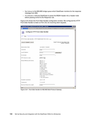 – ReplyQueue is the MQ-IMS bridge queue which DataPower monitors for the response
                    message from IMS.
                  – ParseHeaders instructs DataPower to parse the MQIIH header into a header node
                    before passing control to the Response rule.

              Figure 3-24 shows the Front Side Handler configuration window. We configured the HTTP
              Front Side Handler to listen on Port 3001 for incoming client requests.




              Figure 3-24 Front Side Handler for MQ-IMS Multi-Protocol Gateway




134   Set Up Security and Integration with the DataPower XI50z for zEnterprise
 
