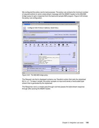 We configured the policy rule for test purposes. The policy rule contains the minimum number
of required actions to send a byte-stream message with the MQIIH header to the MQ-IMS
bridge queue to get a response from the back-end sample IMS program. Figure 3-25 shows
the policy rule configuration.




Figure 3-25 The MQ-IMS bridge policy

The Request rule that is displayed contains one Transform action that calls the stylesheet
MQIIH.xsl. To keep it simple, this action accepts no input and sends a hard-coded byte
stream that is generated by the stylesheet.

The Response rule is a simple pass-through rule that passes the byte-stream response
through after parsing the MQIIH header.




                                                        Chapter 3. Integration use cases     135
 