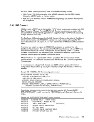 You must set the following mandatory fields in the MQMD message header:
             MQMD.Format: This field contains the value MQIMS to indicate that the MQIIH header
             follows the MQMD header, as the next header.
             MQMD.ReplyToQ: This field contains the MQ-IMS bridge Reply queue where the response
             will be expected.


3.3.2 IMS Connect
          IMS Connect is a TCP/IP server that enables TCP/IP clients to exchange messages with IMS
          Open Transaction Manager Access (OTMA). IMS Connect provides communication links
          between TCP/IP clients and IMS applications. It supports multiple TCP/IP clients accessing
          multiple data store resources.

          The DataPower XI50z includes a client for IMS Connect, offering an alternative to WebSphere
          MQ for communicating with IMS COBOL applications. Multi-protocol gateways offer IMS
          Connect as a backside URL option. A new Front Side Handler for IMS Connect has also been
          added.

          A common use case is to expose an IMS COBOL application as a web service with
          DataPower. You implement this use case with a Multi-Protocol Gateway with an HTTP Front
          Side Handler and an IMS Connect backside URL. You can develop SOAP <-> COBOL
          non-XML transformations with IBM WebSphere Transformation eXtender to perform the
          message mapping within the gateway’s processing policy.

          IMS Connect runs in a separate z/OS address space from IMS and provides a TCP/IP
          gateway for IMS. The DataPower XI50z accesses IMS through IMS Connect using an IMS
          Connect Client.

          In our use case, we set up an IMS Connect and ODBM address spaces with minimum
          configuration. We do not set up security for simplicity. Example 3-3 shows our HWSCFGxx
          member.

          Example 3-3 HWSCFGxx IMS Connect configuration member
          HWS=(ID=IMSLHWS,XIBAREA=100,RACF=N)
           TCPIP=(EXIT=(HWSSMPL1),HOSTNAME=TCPIP,
           IPV6=N,PORTID=(9999,LOCAL))
           DATASTORE=(GROUP=IMSLXCF,ID=IMSLDS,MEMBER=IMSLHWS,
           TMEMBER=IMSL,DRU=HWSYDRU0)
           ODACCESS=(ODBMAUTOCONN=Y,IMSPLEX=(MEMBER=IMSLHWS,TMEMBER=PLEX1),
                DRDAPORT=(ID=9998,PORTTMOT=6000),ODBMTMOT=6000)

          To verify the settings and connection to the data store, use the IMS Connect QUERY
          DATASTORE NAME(*) modify command or VIEWDS ALL to reply. Example 3-4 shows the
          output.

          Example 3-4 QUERY DATASTORE NAME(*) modify command
          HWSC0001I     DATASTORE=IMSLDS   STATUS=ACTIVE
          HWSC0001I       GROUP=IMSLXCF MEMBER=IMSLHWS
          HWSC0001I       TARGET MEMBER=IMSL             STATE=AVAIL
          HWSC0001I       DEFAULT REROUTE NAME=HWS$DEF
          HWSC0001I       RACF APPL NAME=
          HWSC0001I       OTMA ACEE AGING VALUE=2147483647
          HWSC0001I       OTMA ACK TIMEOUT VALUE=120


                                                                 Chapter 3. Integration use cases   137
 