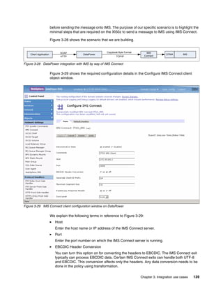 before sending the message onto IMS. The purpose of our specific scenario is to highlight the
                         minimal steps that are required on the XI50z to send a message to IMS using IMS Connect.

                         Figure 3-28 shows the scenario that we are building.


                               SOAP                         Copybook Byte Format        IMS
    Client Application                        DataPower                                             OTMA       IMS
                               HTTP                                TCP/IP              Connect


Figure 3-28 DataPower integration with IMS by way of IMS Connect

                         Figure 3-29 shows the required configuration details in the Configure IMS Connect client
                         object window.




Figure 3-29 IMS Connect client configuration window on DataPower

                         We explain the following terms in reference to Figure 3-29:
                            Host
                            Enter the host name or IP address of the IMS Connect server.
                            Port
                            Enter the port number on which the IMS Connect server is running.
                            EBCDIC Header Conversion
                            You can turn this option on for converting the headers to EBCDIC. The IMS Connect exit
                            typically can process EBCDIC data. Certain IMS Connect exits can handle both UTF-8
                            and EBCDIC. This conversion affects only the headers. Any data conversion needs to be
                            done in the policy using transformation.

                                                                                   Chapter 3. Integration use cases   139
 