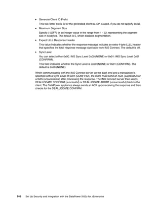 Generate Client ID Prefix
                  This two-letter prefix is for the generated client ID. DP is used, if you do not specify an ID.
                  Maximum Segment Size
                  Specify 0 (OFF) or an integer value in the range from 1 - 32, representing the segment
                  size in kilobytes. The default is 0, which disables segmentation.
                  Expect LLLL Response Header
                  This value Indicates whether the response message includes an extra 4-byte LLLL header
                  that specifies the total response message size back from IMS Connect. The default is off.
                  Sync Level
                  You can select either 0x00: IMS Sync Level 0x00 (NONE) or 0x01: IMS Sync Level 0x01
                  (CONFIRM).
                  This field indicates whether the Sync Level is 0x00 (NONE) or 0x01 (CONFIRM). The
                  default is 0x00 (NONE).

              When communicating with the IMS Connect server on the back end and a transaction is
              specified with a Sync Level of 0x01 (CONFIRM), the client must send an ACK (successful) or
              a NAK (unsuccessful) after processing the response. The IMS Connect server then sends
              DEALLOCATE CONFIRM (successful) or DEALLOCATE ABORT (unsuccessful) back to the
              client. The DataPower appliance always sends an ACK upon receiving the response and then
              checks for the DEALLOCATE CONFIRM.




140   Set Up Security and Integration with the DataPower XI50z for zEnterprise
 