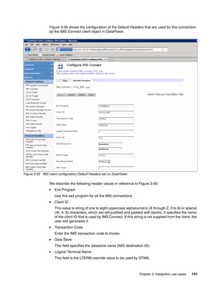 Figure 3-30 shows the configuration of the Default Headers that are used for this connection
                 by the IMS Connect client object in DataPower.




Figure 3-30 IMS client configuration Default Headers tab on DataPower

                 We describe the following header values in reference to Figure 3-30:
                    Exit Program
                    Use this exit program for all the IMS connections.
                    Client ID
                    This value is string of one to eight uppercase alphanumeric (A through Z, 0 to 9) or special
                    (@, #, $) characters, which are left-justified and padded with blanks. It specifies the name
                    of the client ID that is used by IMS Connect. If this string is not supplied from the client, the
                    user exit generates it.
                    Transaction Code
                    Enter the IMS transaction code to invoke.
                    Data Store
                    This field specifies the datastore name (IMS destination ID).
                    Logical Terminal Name
                    This field is the LTERM override value to be used by OTMA.



                                                                             Chapter 3. Integration use cases    141
 
