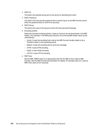RACF ID
                  This field is the plaintext string sent to the server for identifying the client.
                  RACF Password
                  This field is the host security password that is used to log on to the IMS Connect server.
                  Enter the password twice to confirm its accuracy.
                  RACF Group
                  This field is the name of the group to which the Host security ID belongs.
                  Encoding scheme
                  Select the Unicode encoding schema. Leave as (none) to be set dynamically in the IMS
                  header. (For example, in the IMS proxy scenario, the incoming IMS header value can be
                  used directly.)
                  – (none): It uses the encoding that is set by the IMS Connect handler object or by a
                    Transform action in the processing policy.
                  – Default: It uses the encoding that is set by the message.
                  – UTF8: It uses UTF8 encoding.
                  – UCS2: It uses UCS2 encoding.
                  – UTF16: It uses UTF16 encoding.
                  IRM Timer
                  Set the IRM_TIMER value to an appropriate wait time for IMS to return data to IMS
                  Connect. See the IMS Connect documentation for details. An example value of 21 sets an
                  IRM Timer value of 0.21 seconds.




142   Set Up Security and Integration with the DataPower XI50z for zEnterprise
 
