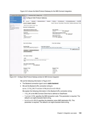 Figure 3-31 shows the Multi-Protocol Gateway for the IMS Connect integration.




Figure 3-31 Configure Multi-Protocol Gateway window for IMS Connect integration

                 We set the following information in Figure 3-31:
                    The Backend connection type is set to static-backend.
                    We set the Backend URL connection string to:
                    dpims://ITSO_IMS/?TranCode=IVTNO;DataStoreID=IMSLDS
                    We explain the following information in this Backend URL connection string:
                    – ITSO_IMS is the IMS Connect Client that is defined on DataPower.
                    – TranCode=IVTNO specifies the IMS transaction code. This parameter is required. The
                      default is an eight-character blank string.
                    – DataStoreID=IMSLDS specifies the datastore name (IMS destination ID). This
                      parameter is required. The default is an eight-character blank string.




                                                                            Chapter 3. Integration use cases   143
 