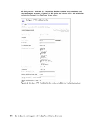We configured the DataPower HTTP Front Side Handler to receive SOAP messages from
              client applications, as shown in Figure 3-32. We set the port number to 2093 and left all other
              configuration fields with the DataPower default values.




              Figure 3-32 Configure HTTP Front Side Handler window for IMS Connect multi-protocol gateway




144   Set Up Security and Integration with the DataPower XI50z for zEnterprise
 