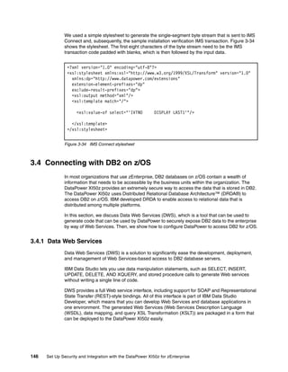 We used a simple stylesheet to generate the single-segment byte stream that is sent to IMS
              Connect and, subsequently, the sample installation verification IMS transaction. Figure 3-34
              shows the stylesheet. The first eight characters of the byte stream need to be the IMS
              transaction code padded with blanks, which is then followed by the input data.


                <?xml version="1.0" encoding="utf-8"?>
                <xsl:stylesheet xmlns:xsl="http://www.w3.org/1999/XSL/Transform" version="1.0"
                  xmlns:dp="http://www.datapower.com/extensions"
                  extension-element-prefixes="dp"
                  exclude-result-prefixes="dp">
                  <xsl:output method="xml"/>
                  <xsl:template match="/">

                     <xsl:value-of select="'IVTNO           DISPLAY LAST1'"/>

                  </xsl:template>
                </xsl:stylesheet>


              Figure 3-34 IMS Connect stylesheet



3.4 Connecting with DB2 on z/OS
              In most organizations that use zEnterprise, DB2 databases on z/OS contain a wealth of
              information that needs to be accessible by the business units within the organization. The
              DataPower XI50z provides an extremely secure way to access the data that is stored in DB2.
              The DataPower XI50z uses Distributed Relational Database Architecture™ (DRDA®) to
              access DB2 on z/OS. IBM developed DRDA to enable access to relational data that is
              distributed among multiple platforms.

              In this section, we discuss Data Web Services (DWS), which is a tool that can be used to
              generate code that can be used by DataPower to securely expose DB2 data to the enterprise
              by way of Web Services. Then, we show how to configure DataPower to access DB2 for z/OS.


3.4.1 Data Web Services
              Data Web Services (DWS) is a solution to significantly ease the development, deployment,
              and management of Web Services-based access to DB2 database servers.

              IBM Data Studio lets you use data manipulation statements, such as SELECT, INSERT,
              UPDATE, DELETE, AND XQUERY, and stored procedure calls to generate Web services
              without writing a single line of code.

              DWS provides a full Web service interface, including support for SOAP and Representational
              State Transfer (REST)-style bindings. All of this interface is part of IBM Data Studio
              Developer, which means that you can develop Web Services and database applications in
              one environment. The generated Web Services (Web Services Description Language
              (WSDL), data mapping, and query XSL Transformation (XSLT)) are packaged in a form that
              can be deployed to the DataPower XI50z easily.




146   Set Up Security and Integration with the DataPower XI50z for zEnterprise
 