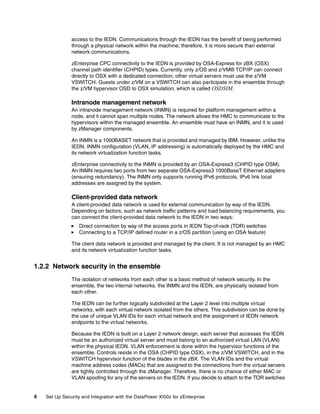 access to the IEDN. Communications through the IEDN has the benefit of being performed
               through a physical network within the machine; therefore, it is more secure than external
               network communications.

               zEnterprise CPC connectivity to the IEDN is provided by OSA-Express for zBX (OSX)
               channel path identifier (CHPID) types. Currently, only z/OS and z/VM® TCP/IP can connect
               directly to OSX with a dedicated connection; other virtual servers must use the z/VM
               VSWITCH. Guests under z/VM on a VSWITCH can also participate in the ensemble through
               the z/VM hypervisor OSD to OSX simulation, which is called OSDSIM.

               Intranode management network
               An intranode management network (INMN) is required for platform management within a
               node, and it cannot span multiple nodes. The network allows the HMC to communicate to the
               hypervisors within the managed ensemble. An ensemble must have an INMN, and it is used
               by zManager components.

               An INMN is a 1000BASET network that is provided and managed by IBM. However, unlike the
               IEDN, INMN configuration (VLAN, IP addressing) is automatically deployed by the HMC and
               its network virtualization function tasks.

               zEnterprise connectivity to the INMN is provided by an OSA-Express3 (CHPID type OSM).
               An INMN requires two ports from two separate OSA-Express3 1000BaseT Ethernet adapters
               (ensuring redundancy). The INMN only supports running IPv6 protocols. IPv6 link local
               addresses are assigned by the system.

               Client-provided data network
               A client-provided data network is used for external communication by way of the IEDN.
               Depending on factors, such as network traffic patterns and load balancing requirements, you
               can connect the client-provided data network to the IEDN in two ways:
                   Direct connection by way of the access ports in IEDN Top-of-rack (TOR) switches
                   Connecting to a TCP/IP defined router in a z/OS partition (using an OSA feature)

               The client data network is provided and managed by the client. It is not managed by an HMC
               and its network virtualization function tasks.


1.2.2 Network security in the ensemble
               The isolation of networks from each other is a basic method of network security. In the
               ensemble, the two internal networks, the INMN and the IEDN, are physically isolated from
               each other.

               The IEDN can be further logically subdivided at the Layer 2 level into multiple virtual
               networks, with each virtual network isolated from the others. This subdivision can be done by
               the use of unique VLAN IDs for each virtual network and the assignment of IEDN network
               endpoints to the virtual networks.

               Because the IEDN is built on a Layer 2 network design, each server that accesses the IEDN
               must be an authorized virtual server and must belong to an authorized virtual LAN (VLAN)
               within the physical IEDN. VLAN enforcement is done within the hypervisor functions of the
               ensemble. Controls reside in the OSA (CHPID type OSX), in the z/VM VSWITCH, and in the
               VSWITCH hypervisor function of the blades in the zBX. The VLAN IDs and the virtual
               machine address codes (MACs) that are assigned to the connections from the virtual servers
               are tightly controlled through the zManager. Therefore, there is no chance of either MAC or
               VLAN spoofing for any of the servers on the IEDN. If you decide to attach to the TOR switches


4   Set Up Security and Integration with the DataPower XI50z for zEnterprise
 