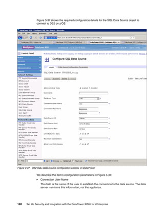 Figure 3-37 shows the required configuration details for the SQL Data Source object to
                connect to DB2 on z/OS.




Figure 3-37 DB2 SQL Data Source configuration window on DataPower

                We describe the item’s configuration parameters in Figure 3-37:
                   Connection User Name
                   This field is the name of the user to establish the connection to the data source. The data
                   server maintains this information, not the appliance.




148    Set Up Security and Integration with the DataPower XI50z for zEnterprise
 