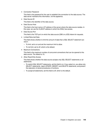 Connection Password
This field is the password for the user to establish the connection to the data source. The
data server maintains this information, not the appliance.
Data Source ID
This field is the identifier of the data source.
Data Source Host
This field is the host name or IP address of the server where the data source resides. In
this case, we use the VLAN IP address to which the XI50z has access.
Data Source Port
This field is the TCP port on which the data source (DB2 on z/OS) listens for requests.
Limited Returned Data
This field shows whether to limit the amount of data that a SQL SELECT statement can
return:
– To limit, set to on and set the maximum limit to allow.
– To not limit, set to off, which is the default.
Maximum Connections
This field is the maximum number of concurrent connections that can be opened to this
data source. The default is 10.
Allow Read-Only Access
This field shows whether the data source accepts only SQL SELECT statements or all
statements:
– To restrict SQL SELECT statements, set this field to on. If you select on, you allow only
  SELECT statements, reject UPDATE, MODIFY, and DELETE statements, and prevent
  the execution of stored procedures or functions.
– To accept all statements, set this field to off, which is the default.




                                                        Chapter 3. Integration use cases   149
 