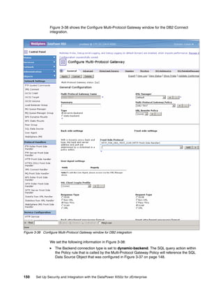 Figure 3-38 shows the Configure Multi-Protocol Gateway window for the DB2 Connect
                 integration.




Figure 3-38 Configure Multi-Protocol Gateway window for DB2 integration

                 We set the following information in Figure 3-38:
                    The Backend connection type is set to dynamic-backend. The SQL query action within
                    the Policy rule that is called by the Multi-Protocol Gateway Policy will reference the SQL
                    Data Source Object that was configured in Figure 3-37 on page 148.




150     Set Up Security and Integration with the DataPower XI50z for zEnterprise
 