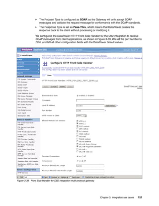 The Request Type is configured as SOAP, so the Gateway will only accept SOAP
                     messages and validate the request message for conformance with the SOAP standards.
                     The Response Type is set as Pass-Thru, which means that DataPower passes the
                     response back to the client without processing or modifying it.

                 We configured the DataPower HTTP Front Side Handler for the DB2 integration to receive
                 SOAP messages from client applications, as shown in Figure 3-39. We set the port number to
                 2198, and left all other configuration fields with the DataPower default values.




Figure 3-39 Front Side Handler for DB2 integration multi-protocol gateway




                                                                            Chapter 3. Integration use cases   151
 