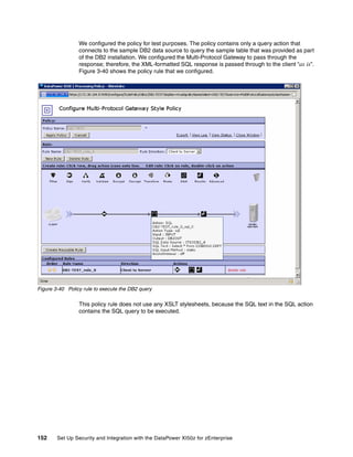 We configured the policy for test purposes. The policy contains only a query action that
                 connects to the sample DB2 data source to query the sample table that was provided as part
                 of the DB2 installation. We configured the Multi-Protocol Gateway to pass through the
                 response; therefore, the XML-formatted SQL response is passed through to the client “as is”.
                 Figure 3-40 shows the policy rule that we configured.




Figure 3-40 Policy rule to execute the DB2 query

                 This policy rule does not use any XSLT stylesheets, because the SQL text in the SQL action
                 contains the SQL query to be executed.




152     Set Up Security and Integration with the DataPower XI50z for zEnterprise
 