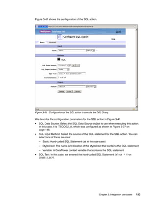 Figure 3-41 shows the configuration of the SQL action.




Figure 3-41 Configuration of the SQL action to execute the DB2 Query

We describe the configuration parameters for the SQL action in Figure 3-41:
   SQL Data Source: Select the SQL Data Source object to use when executing this action.
   In this case, it is ITSODB2_A, which was configured as shown in Figure 3-37 on
   page 148.
   SQL Input Method: Select the source of the SQL statement for the SQL action. You can
   select one of these sources:
   – Static: Hard-coded SQL Statement (as in this use case)
   – Stylesheet: The name and location of the stylesheet that contains the SQL statement
   – Variable: A DataPower context variable that contains the SQL statement
   SQL Text: In this case, we entered the hard-coded SQL Statement Select * from
   DSN8910.DEPT.




                                                           Chapter 3. Integration use cases   153
 