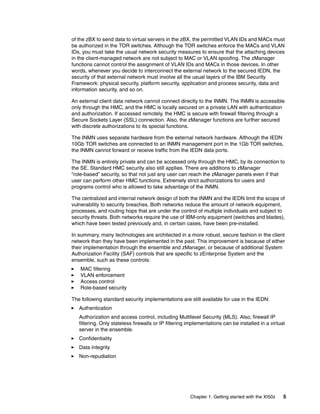 of the zBX to send data to virtual servers in the zBX, the permitted VLAN IDs and MACs must
be authorized in the TOR switches. Although the TOR switches enforce the MACs and VLAN
IDs, you must take the usual network security measures to ensure that the attaching devices
in the client-managed network are not subject to MAC or VLAN spoofing. The zManager
functions cannot control the assignment of VLAN IDs and MACs in those devices. In other
words, whenever you decide to interconnect the external network to the secured IEDN, the
security of that external network must involve all the usual layers of the IBM Security
Framework: physical security, platform security, application and process security, data and
information security, and so on.

An external client data network cannot connect directly to the INMN. The INMN is accessible
only through the HMC, and the HMC is locally secured on a private LAN with authentication
and authorization. If accessed remotely, the HMC is secure with firewall filtering through a
Secure Sockets Layer (SSL) connection. Also, the zManager functions are further secured
with discrete authorizations to its special functions.

The INMN uses separate hardware from the external network hardware. Although the IEDN
10Gb TOR switches are connected to an INMN management port in the 1Gb TOR switches,
the INMN cannot forward or receive traffic from the IEDN data ports.

The INMN is entirely private and can be accessed only through the HMC, by its connection to
the SE. Standard HMC security also still applies. There are additions to zManager
“role-based” security, so that not just any user can reach the zManager panels even if that
user can perform other HMC functions. Extremely strict authorizations for users and
programs control who is allowed to take advantage of the INMN.

The centralized and internal network design of both the INMN and the IEDN limit the scope of
vulnerability to security breaches. Both networks reduce the amount of network equipment,
processes, and routing hops that are under the control of multiple individuals and subject to
security threats. Both networks require the use of IBM-only equipment (switches and blades),
which have been tested previously and, in certain cases, have been pre-installed.

In summary, many technologies are architected in a more robust, secure fashion in the client
network than they have been implemented in the past. This improvement is because of either
their implementation through the ensemble and zManager, or because of additional System
Authorization Facility (SAF) controls that are specific to zEnterprise System and the
ensemble, such as these controls:
   MAC filtering
   VLAN enforcement
   Access control
   Role-based security

The following standard security implementations are still available for use in the IEDN:
   Authentication
   Authorization and access control, including Multilevel Security (MLS). Also, firewall IP
   filtering. Only stateless firewalls or IP filtering implementations can be installed in a virtual
   server in the ensemble.
   Confidentiality
   Data integrity
   Non-repudiation




                                                       Chapter 1. Getting started with the XI50z   5
 