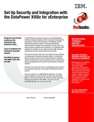 Back cover                                                     ®


Set Up Security and Integration with
the DataPower XI50z for zEnterprise

                                                                                                                                ®




Bridge the gap between   This IBM Redbooks publication discusses the new IBM WebSphere
                         DataPower Integration Appliance XI50 for zEnterprise that bridges the       INTERNATIONAL
mainframe and
                         gap between mainframe and distributed. The DataPower XI50z (a               TECHNICAL
distributed with
                         multifunctional appliance) within the zEnterprise BladeCenter               SUPPORT
DataPower XI50z          Extension (zBX) is managed with a single point of control, which can        ORGANIZATION
                         help to streamline operations and maintenance. The DataPower XI50z
Learn to implement the   simplifies the translation of your existing formats to XML (hardware
zEnterprise ensemble     acceleration) for easier communication and connectivity.
network
                         This book will help you install, tailor, and configure the new attributes   BUILDING TECHNICAL
                         for implementing a zEnterprise ensemble network. The zEnterprise            INFORMATION BASED ON
Use XI50z to connect     System introduces internal virtual networks (VLANs) and additional          PRACTICAL EXPERIENCE
with WMQ, CICS, IMS,     networking attributes that need to be addressed. Also, we describe the
and DB2                  planning considerations for the internal virtual networks and external      IBM Redbooks are developed
                         networks.                                                                   by the IBM International
                                                                                                     Technical Support
                         This book is for anyone who wants an understanding of the security on       Organization. Experts from
                         the zEnterprise that focuses on the usage of XI50z Network Security         IBM, Customers and Partners
                         Services.                                                                   from around the world create
                                                                                                     timely technical information
                         As you can expect from an IBM Redbooks publication, we provide              based on realistic scenarios.
                         several integration use cases that you are able to use immediately          Specific recommendations
                         within a production environment, for example, the XI50z connecting          are provided to help you
                         with and using WebSphere MQ (WMQ), connecting with CICS,                    implement IT solutions more
                         connecting with IMS, and connecting with DB2.                               effectively in your
                                                                                                     environment.



                                                                                                     For more information:
                                                                                                     ibm.com/redbooks


                           SG24-7988-00                    ISBN 0738436348
 