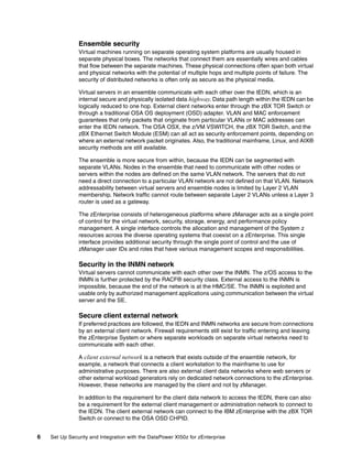 Ensemble security
               Virtual machines running on separate operating system platforms are usually housed in
               separate physical boxes. The networks that connect them are essentially wires and cables
               that flow between the separate machines. These physical connections often span both virtual
               and physical networks with the potential of multiple hops and multiple points of failure. The
               security of distributed networks is often only as secure as the physical media.

               Virtual servers in an ensemble communicate with each other over the IEDN, which is an
               internal secure and physically isolated data highway. Data path length within the IEDN can be
               logically reduced to one hop. External client networks enter through the zBX TOR Switch or
               through a traditional OSA OS deployment (OSD) adapter. VLAN and MAC enforcement
               guarantees that only packets that originate from particular VLANs or MAC addresses can
               enter the IEDN network. The OSA OSX, the z/VM VSWITCH, the zBX TOR Switch, and the
               zBX Ethernet Switch Module (ESM) can all act as security enforcement points, depending on
               where an external network packet originates. Also, the traditional mainframe, Linux, and AIX®
               security methods are still available.

               The ensemble is more secure from within, because the IEDN can be segmented with
               separate VLANs. Nodes in the ensemble that need to communicate with other nodes or
               servers within the nodes are defined on the same VLAN network. The servers that do not
               need a direct connection to a particular VLAN network are not defined on that VLAN. Network
               addressability between virtual servers and ensemble nodes is limited by Layer 2 VLAN
               membership. Network traffic cannot route between separate Layer 2 VLANs unless a Layer 3
               router is used as a gateway.

               The zEnterprise consists of heterogeneous platforms where zManager acts as a single point
               of control for the virtual network, security, storage, energy, and performance policy
               management. A single interface controls the allocation and management of the System z
               resources across the diverse operating systems that coexist on a zEnterprise. This single
               interface provides additional security through the single point of control and the use of
               zManager user IDs and roles that have various management scopes and responsibilities.

               Security in the INMN network
               Virtual servers cannot communicate with each other over the INMN. The z/OS access to the
               INMN is further protected by the RACF® security class. External access to the INMN is
               impossible, because the end of the network is at the HMC/SE. The INMN is exploited and
               usable only by authorized management applications using communication between the virtual
               server and the SE.

               Secure client external network
               If preferred practices are followed, the IEDN and INMN networks are secure from connections
               by an external client network. Firewall requirements still exist for traffic entering and leaving
               the zEnterprise System or where separate workloads on separate virtual networks need to
               communicate with each other.

               A client external network is a network that exists outside of the ensemble network, for
               example, a network that connects a client workstation to the mainframe to use for
               administrative purposes. There are also external client data networks where web servers or
               other external workload generators rely on dedicated network connections to the zEnterprise.
               However, these networks are managed by the client and not by zManager.

               In addition to the requirement for the client data network to access the IEDN, there can also
               be a requirement for the external client management or administration network to connect to
               the IEDN. The client external network can connect to the IBM zEnterprise with the zBX TOR
               Switch or connect to the OSA OSD CHPID.


6   Set Up Security and Integration with the DataPower XI50z for zEnterprise
 