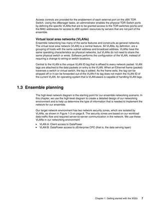 Access controls are provided for the enablement of each external port on the zBX TOR
        Switch. Using the zManager tasks, an administrator enables the physical TOR Switch ports
        by defining the specific VLANs that are to be granted access to the TOR switches (ports) and
        the MAC addresses for access to zBX system resources by servers that are not part of the
        ensemble.

        Virtual local area networks (VLANs)
        Ensemble networking has many of the same features and constructs as general networks.
        The virtual local area network (VLAN) is a central feature. All VLANs, by definition, are a
        grouping of hosts with the same subnet address and broadcast address. VLANs have the
        same operating characteristics as physical networks, but VLANs do not need to share the
        same physical switch or wires. Software performs the configuration of the VLAN, instead of
        requiring a change to wiring or switch locations.

        Central to the VLAN is the unique VLAN ID tag that is affixed to every network packet. VLAN
        tags are attached to the data packets on entry to the VLAN. When an Ethernet frame (packet)
        traverses a switch or virtual switch, the tag is added. As the frame exits, the tag can be
        stripped off or it can be forwarded out of the VLAN if its tag does not match the VLAN ID of
        the current VLAN. An operating system that is VLAN-aware is capable of handling VLAN tags.



1.3 Ensemble planning
        The high-level network diagram is the starting point for our ensemble networking scenario. In
        this chapter, we use the high-level diagram to create a detailed design of our networking
        environment and to help us determine the type of information that is needed to implement the
        network for our ensemble.

        Our target network environment has two network security zones, which are isolated by
        VLANs, as shown in Figure 1-3 on page 8. The security zones are based on our workload
        data traffic flow and required server-to-server communication in the network. We use these
        VLANs in our networking environment:
           VLAN A: Client access to DataPower
           VLAN B: DataPower access to zEnterprise CPC (that is, the data serving layer)




                                                           Chapter 1. Getting started with the XI50z   7
 