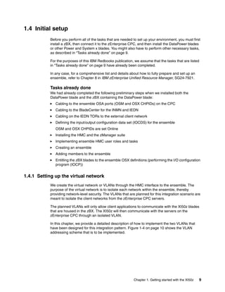 1.4 Initial setup
           Before you perform all of the tasks that are needed to set up your environment, you must first
           install a zBX, then connect it to the zEnterprise CPC, and then install the DataPower blades
           or other Power and System x blades. You might also have to perform other necessary tasks,
           as described in “Tasks already done” on page 9.

           For the purposes of this IBM Redbooks publication, we assume that the tasks that are listed
           in “Tasks already done” on page 9 have already been completed.

           In any case, for a comprehensive list and details about how to fully prepare and set up an
           ensemble, refer to Chapter 8 in IBM zEnterprise Unified Resource Manager, SG24-7921.

           Tasks already done
           We had already completed the following preliminary steps when we installed both the
           DataPower blade and the zBX containing the DataPower blade:
              Cabling to the ensemble OSA ports (OSM and OSX CHPIDs) on the CPC
              Cabling to the BladeCenter for the INMN and IEDN
              Cabling on the IEDN TORs to the external client network
              Defining the input/output configuration data set (IOCDS) for the ensemble
              OSM and OSX CHPIDs are set Online
              Installing the HMC and the zManager suite
              Implementing ensemble HMC user roles and tasks
              Creating an ensemble
              Adding members to the ensemble
              Entitling the zBX blades to the ensemble OSX definitions (performing the I/O configuration
              program (IOCP))


1.4.1 Setting up the virtual network
           We create the virtual network or VLANs through the HMC interface to the ensemble. The
           purpose of the virtual network is to isolate each network within the ensemble, thereby
           providing network-level security. The VLANs that are planned for this integration scenario are
           meant to isolate the client networks from the zEnterprise CPC servers.

           The planned VLANs will only allow client applications to communicate with the XI50z blades
           that are housed in the zBX. The XI50z will then communicate with the servers on the
           zEnterprise CPC through an isolated VLAN.

           In this chapter, we provide a detailed description of how to implement the two VLANs that
           have been designed for this integration pattern. Figure 1-4 on page 10 shows the VLAN
           addressing scheme that is to be implemented.




                                                               Chapter 1. Getting started with the XI50z   9
 