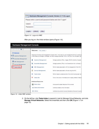 Figure 1-5 Log on to HMC

                    After you log on, the initial window opens (Figure 1-6).




Figure 1-6 Initial HMC window

                2. On the left bar, click Tasks Index to expand it, look for Manage Virtual Networks, and click
                   Manage Virtual Networks. Select the ensemble and then click OK (Figure 1-7 on
                   page 12).




                                                                    Chapter 1. Getting started with the XI50z   11
 