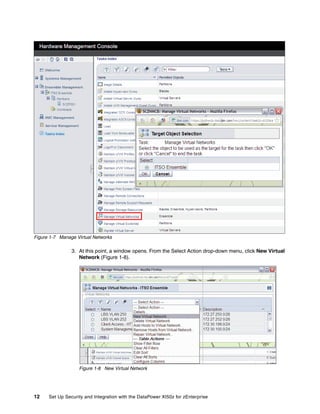 Figure 1-7 Manage Virtual Networks

                3. At this point, a window opens. From the Select Action drop-down menu, click New Virtual
                   Network (Figure 1-8).




                   Figure 1-8 New Virtual Network




12    Set Up Security and Integration with the DataPower XI50z for zEnterprise
 