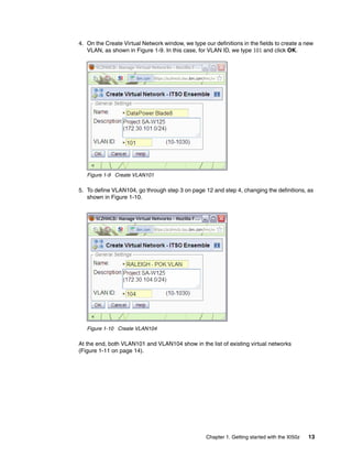 4. On the Create Virtual Network window, we type our definitions in the fields to create a new
   VLAN, as shown in Figure 1-9. In this case, for VLAN ID, we type 101 and click OK.




   Figure 1-9 Create VLAN101

5. To define VLAN104, go through step 3 on page 12 and step 4, changing the definitions, as
   shown in Figure 1-10.




   Figure 1-10 Create VLAN104

At the end, both VLAN101 and VLAN104 show in the list of existing virtual networks
(Figure 1-11 on page 14).




                                                   Chapter 1. Getting started with the XI50z   13
 