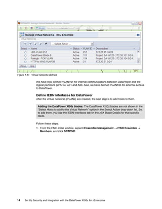 Figure 1-11 Virtual networks defined

                 We have now defined VLAN101 for internal communications between DataPower and the
                 logical partitions (LPARs), A01 and A03. Also, we have defined VLAN104 for external access
                 to DataPower.

                 Define IEDN interfaces for DataPower
                 After the virtual networks (VLANs) are created, the next step is to add hosts to them.

                  Adding the DataPower XI50z blades: The DataPower XI50z blades are not shown in the
                  “Select Hosts to add to the Virtual Network” option in the Select Action drop-down list. So,
                  to add them, you use the IEDN Interfaces tab on the zBX Blade Details for that specific
                  blade.

                 Follow these steps:
                 1. From the HMC initial window, expand Ensemble Management  ITSO Ensemble 
                    Members, and click SCZP301.




14    Set Up Security and Integration with the DataPower XI50z for zEnterprise
 