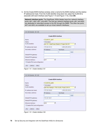 5. On the Create IEDN Interface window, enter a name for the IEDN interface and the relative
                  IP address/net mask. From the VLAN identifier drop-down list, select the VLAN ID to
                  associate with each interface (see Figure 1-14 and Figure 1-15). Click OK.

                    Network interface ports: The DataPower XI50z blades have four network interface
                    ports: eth1, eth2, eth7, and eth9. The first two network interface ports, eth1 and eth2,
                    are dedicated to redundant access to the SE through the INMN. The other two ports,
                    eth7 and eth9, are available to set up virtual network interfaces.




                  Figure 1-14 Create interface 101




                  Figure 1-15 Create interface 104




16   Set Up Security and Integration with the DataPower XI50z for zEnterprise
 