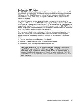 Configure the TOR Switch
The IEDN TOR switches are the core of the data communications within the ensemble. All
virtual servers, virtual switches, and external network data traffic must go through the IEDN
TOR switches. The IEDN TOR switches enforce VLAN ID checking and MAC filtering. If
inbound frames do not match one of the expected VLAN IDs or MAC addresses, those
frames are dropped.

The IEDN TOR switches support two VLAN modes: trunk and access. When a port is
configured with trunk mode, the IEDN TOR Switch expects all inbound frames to have VLAN
tags. Therefore, the equipment at the other end of the connection must be VLAN-aware and
support VLAN tagging. When a port is configured with access mode, the IEDN TOR Switch
applies VLAN tags to each inbound frame. The equipment at the other end of the connection
is not VLAN-aware and does not support VLAN tagging.

The internal ports (blade switch modules and TOR ports) are always configured as trunk
mode. The internal ports allow all IEDN VLANs to flow but with the understanding that
another device, the Hypervisor or VSwitch, is enforcing the access control. Follow these
steps:
1. From the Tasks Index, select Configure TOR Switch.
2. Select SCZP301 as the target inside the ensemble and click OK.
3. Select which switch to configure from the list and click OK.

    Ports: Three ports, Port 8, Port 36, and Port 33, appear in the list in Figure 1-16 on
    page 18. Ports appear on this list only if they are plugged into the fiber connection.
    Ports 33 and 36 are cabled to the external routers. Port 8 is an internal port that is
    cabled to BladeCenter Chassis number 1. There is an option to “Allow all VLAN IDs”;
    however, because we are configuring external ports and want secure access, we do not
    select this option.




                                                   Chapter 1. Getting started with the XI50z   17
 