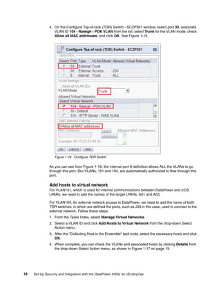 4. On the Configure Top-of-rack (TOR) Switch - SCZP301 window, select port 33, associate
                  VLAN ID 104 - Raleigh - POK VLAN from the list, select Trunk for the VLAN mode, check
                  Allow all MAC addresses, and click OK. See Figure 1-16.




                  Figure 1-16 Configure TOR Switch

               As you can see from Figure 1-16, the internal port 8 definition allows ALL the VLANs to go
               through this port. Our VLANs, 101 and 104, are automatically authorized to flow through this
               port.

               Add hosts to virtual network
               For VLAN101, which is used for internal communications between DataPower and z/OS
               LPARs, we need to add the names of the target LPARs, A01 and A03.

               For VLAN104, for external network access to DataPower, we need to add the name of both
               TOR switches, in which are defined the ports, such as J33 in this case, used to connect to the
               external network. Follow these steps:
               1. From the Tasks Index, select Manage Virtual Networks.
               2. Select a VLAN ID and click Add Hosts to Virtual Network from the drop-down Select
                  Action menu.
               3. After the “Collecting Host in the Ensemble” task ends, select the necessary hosts and click
                  OK.
               4. When complete, you can check the VLANs and associated hosts by clicking Details from
                  the drop-down Select Action menu, as shown in Figure 1-17 on page 19.




18   Set Up Security and Integration with the DataPower XI50z for zEnterprise
 
