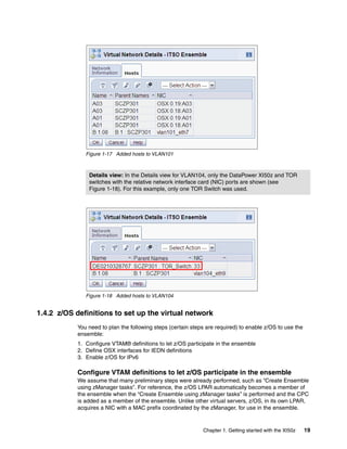 Figure 1-17 Added hosts to VLAN101



                Details view: In the Details view for VLAN104, only the DataPower XI50z and TOR
                switches with the relative network interface card (NIC) ports are shown (see
                Figure 1-18). For this example, only one TOR Switch was used.




               Figure 1-18 Added hosts to VLAN104


1.4.2 z/OS definitions to set up the virtual network
            You need to plan the following steps (certain steps are required) to enable z/OS to use the
            ensemble:
            1. Configure VTAM® definitions to let z/OS participate in the ensemble
            2. Define OSX interfaces for IEDN definitions
            3. Enable z/OS for IPv6

            Configure VTAM definitions to let z/OS participate in the ensemble
            We assume that many preliminary steps were already performed, such as “Create Ensemble
            using zManager tasks”. For reference, the z/OS LPAR automatically becomes a member of
            the ensemble when the “Create Ensemble using zManager tasks” is performed and the CPC
            is added as a member of the ensemble. Unlike other virtual servers, z/OS, in its own LPAR,
            acquires a NIC with a MAC prefix coordinated by the zManager, for use in the ensemble.


                                                              Chapter 1. Getting started with the XI50z   19
 
