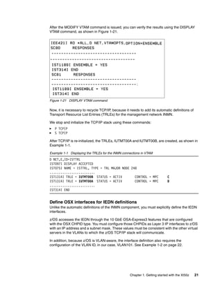 After the MODIFY VTAM command is issued, you can verify the results using the DISPLAY
VTAM command, as shown in Figure 1-21.




Figure 1-21 DISPLAY VTAM command

Now, it is necessary to recycle TCP/IP, because it needs to add its automatic definitions of
Transport Resource List Entries (TRLEs) for the management network INMN.

We stop and initialize the TCP/IP stack using these commands:
   P TCPIP
   S TCPIP

After TCP/IP is re-initialized, the TRLEs, IUTMT00A and IUTMT00B, are created, as shown in
Example 1-1.

Example 1-1 Displaying the TRLEs for the INMN connections in VTAM
D NET,E,ID=ISTTRL
IST097I DISPLAY ACCEPTED
IST075I NAME = ISTTRL, TYPE = TRL MAJOR NODE 248
.........................
IST1314I TRLE = IUTMT00B STATUS = ACTIV        CONTROL = MPC                 C
IST1314I TRLE = IUTMT00A STATUS = ACTIV        CONTROL = MPC                 D
.........................
IST314I END


Define OSX interfaces for IEDN definitions
Unlike the automatic definitions of the INMN component, you must explicitly define the IEDN
interfaces.

z/OS accesses the IEDN through the 10 GbE OSA-Express3 features that are configured
with the OSX CHPID type. You must configure those CHPIDs as Layer 3 IP interfaces to z/OS
with an IP address and a subnet mask. These values must be consistent with the other virtual
servers in the VLANs to which the z/OS TCP/IP stack will communicate.

In addition, because z/OS is VLAN-aware, the interface definition also requires the
configuration of the VLAN ID, in our case, VLAN101. See Example 1-2 on page 22.




                                                   Chapter 1. Getting started with the XI50z   21
 