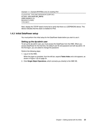 Example 1-4 Example BPXPRMxx entry for enabling IPv6
           FILESYSTYPE TYPE(INET)ENTRYPOINT(EZBPFINI)
           NETWORK DOMAINNAME(AF_INET6)
           DOMMAINNUMBER(19)
           MAXSOCKETS(3000)
           TYPE(INET)

           Next, display the TCP/IP stack’s home list to verify that there is a LOOPBACK6 device. This
           device indicates that the stack is enabled for IPv6.


1.4.3 Initial DataPower setup
           You must perform the initial setup for the DataPower blade before you start to use it.

           Setting up the dp-admin user
           To set up the dp-admin user, you must access the DataPower from the HMC. When you
           access DataPower for the first time, the default user ID and password are both dp-admin. At
           the first logon, you are asked to change the password.

           Perform the following steps:
           1. Log on to the HMC.
              When the logon is complete, from the left bar, expand Tasks Index and a list appears, as
              shown in Figure 1-22 on page 24.
           2. Click Single Object Operations, which connects you directly to the HMC SE.




                                                              Chapter 1. Getting started with the XI50z   23
 