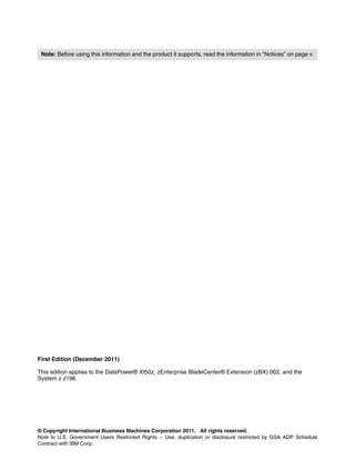 Note: Before using this information and the product it supports, read the information in “Notices” on page v.




First Edition (December 2011)

This edition applies to the DataPower® XI50z, zEnterprise BladeCenter® Extension (zBX) 002, and the
System z z196.




© Copyright International Business Machines Corporation 2011. All rights reserved.
Note to U.S. Government Users Restricted Rights -- Use, duplication or disclosure restricted by GSA ADP Schedule
Contract with IBM Corp.
 
