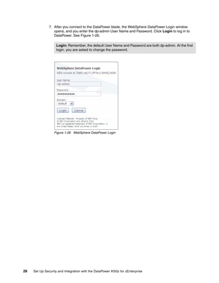 7. After you connect to the DataPower blade, the WebSphere DataPower Login window
                  opens, and you enter the dp-admin User Name and Password. Click Login to log in to
                  DataPower. See Figure 1-26.

                    Login: Remember, the default User Name and Password are both dp-admin. At the first
                    login, you are asked to change the password.




                  Figure 1-26 WebSphere DataPower Login




28   Set Up Security and Integration with the DataPower XI50z for zEnterprise
 