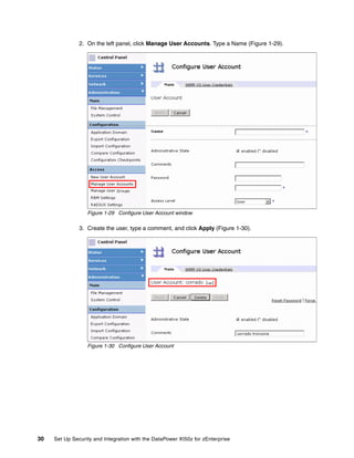2. On the left panel, click Manage User Accounts. Type a Name (Figure 1-29).




                  Figure 1-29 Configure User Account window

               3. Create the user, type a comment, and click Apply (Figure 1-30).




                  Figure 1-30 Configure User Account




30   Set Up Security and Integration with the DataPower XI50z for zEnterprise
 