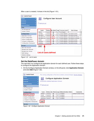 After a user is created, it shows in the list (Figure 1-31).




                            List of users defined

Figure 1-31 List of users


Set the DataPower domain
The next task is to configure the application domain for each defined user. Follow these steps
to configure the Application domain:
1. On the Configure Application Domain window, on the left panel, click Application Domain
   and click Add (Figure 1-32).




   Figure 1-32 Configure Application Domain




                                                      Chapter 1. Getting started with the XI50z   31
 